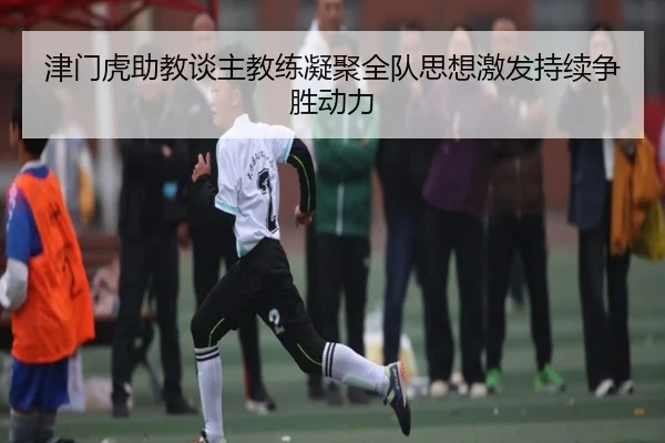 津门虎助教谈主教练凝聚全队思想激发持续争胜动力（KAIYUN）
