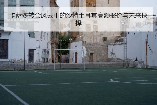 卡萨多转会风云中的沙特土耳其高额报价与未来抉择（KAIYUN）