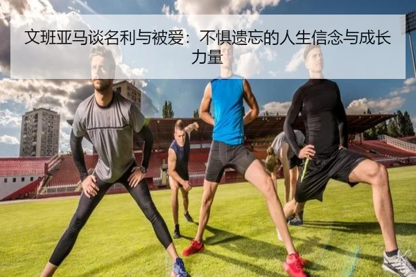 文班亚马谈名利与被爱：不惧遗忘的人生信念与成长力量（KAIYUN）